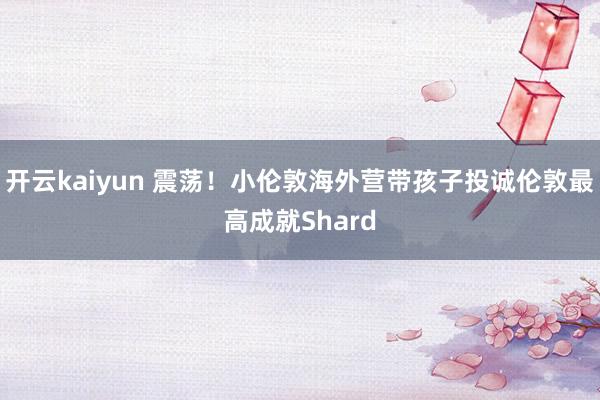 开云kaiyun 震荡！小伦敦海外营带孩子投诚伦敦最高成就Shard