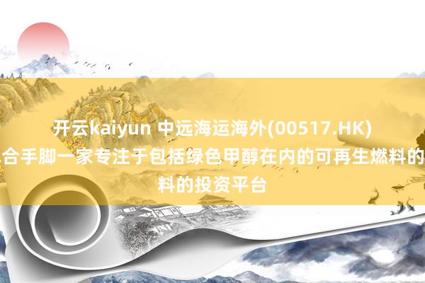开云kaiyun 中远海运海外(00517.HK)拟成立配合手脚一家专注于包括绿色甲醇在内的可再生燃料的投资平台