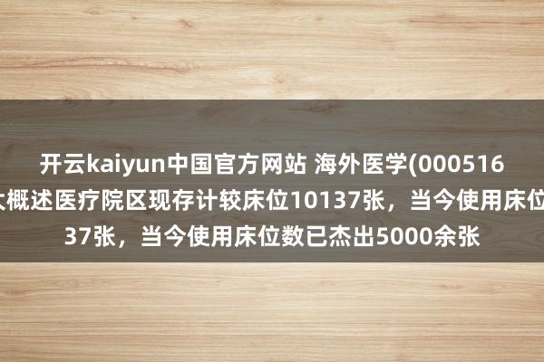 开云kaiyun中国官方网站 海外医学(000516.SZ)：公司旗下三大概述医疗院区现存计较床位10137张，当今使用床位数已杰出5000余张