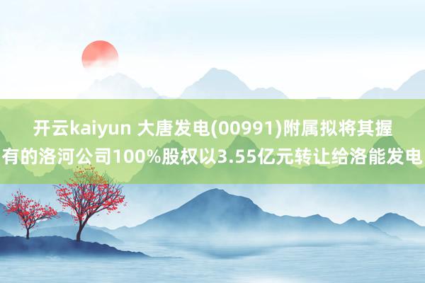 开云kaiyun 大唐发电(00991)附属拟将其握有的洛河公司100%股权以3.55亿元转让给洛能发电