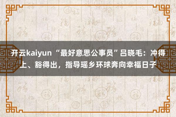 开云kaiyun “最好意思公事员”吕晓毛：冲得上、豁得出，指导瑶乡环球奔向幸福日子