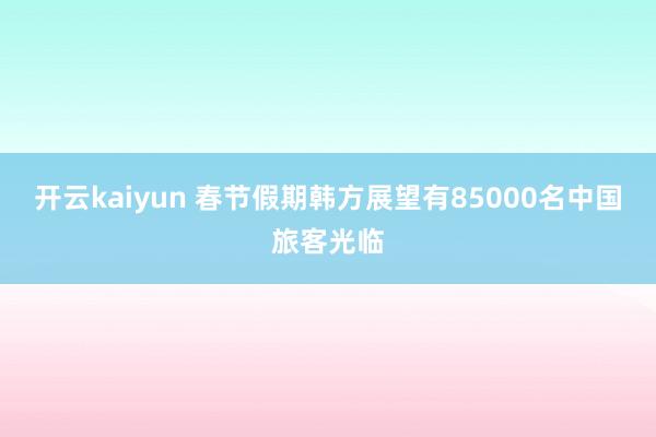 开云kaiyun 春节假期韩方展望有85000名中国旅客光临