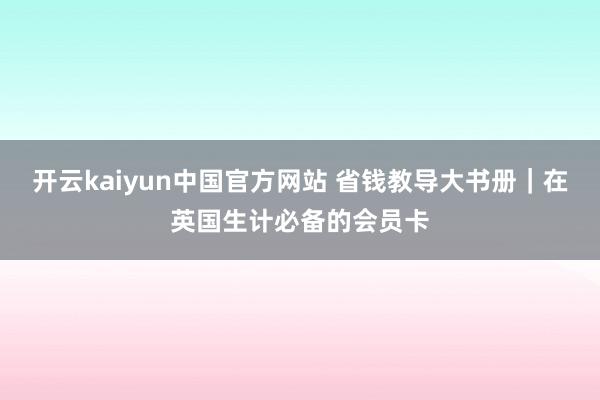 开云kaiyun中国官方网站 省钱教导大书册｜在英国生计必备的会员卡