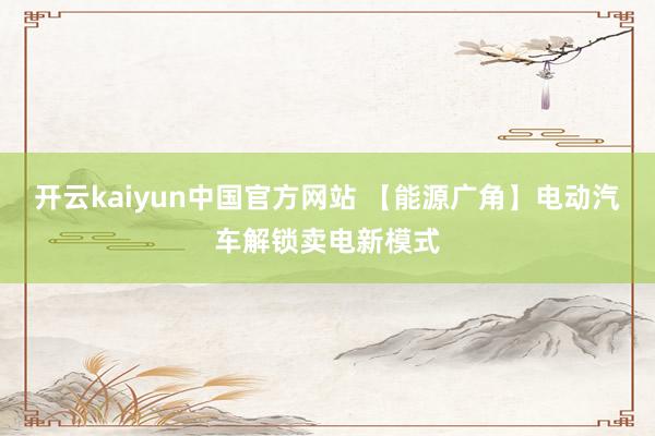 开云kaiyun中国官方网站 【能源广角】电动汽车解锁卖电新模式