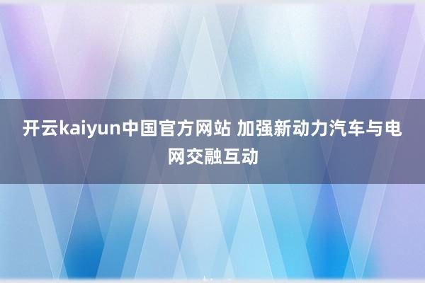 开云kaiyun中国官方网站 加强新动力汽车与电网交融互动