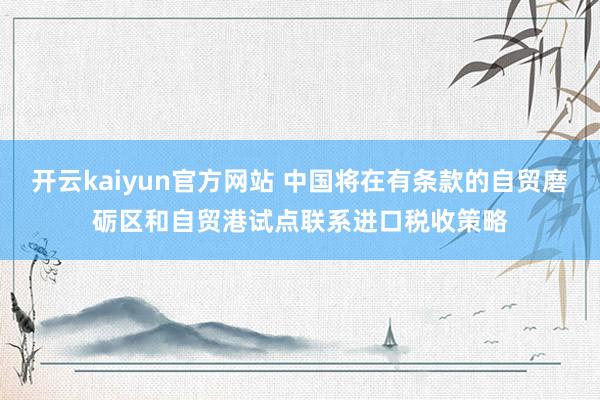 开云kaiyun官方网站 中国将在有条款的自贸磨砺区和自贸港试点联系进口税收策略