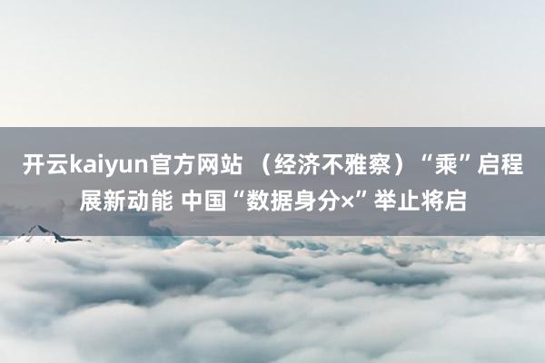 开云kaiyun官方网站 （经济不雅察）“乘”启程展新动能 中国“数据身分×”举止将启