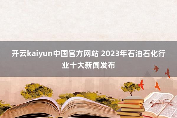 开云kaiyun中国官方网站 2023年石油石化行业十大新闻发布