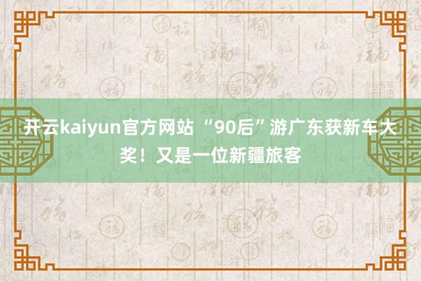 开云kaiyun官方网站 “90后”游广东获新车大奖！又是一位新疆旅客