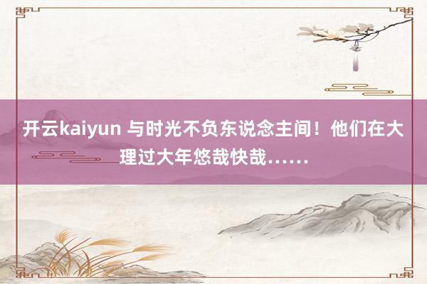 开云kaiyun 与时光不负东说念主间！他们在大理过大年悠哉快哉……