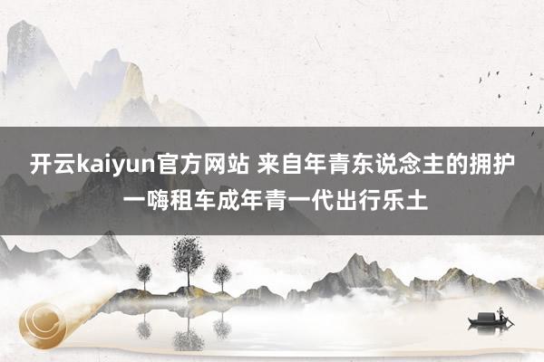 开云kaiyun官方网站 来自年青东说念主的拥护 一嗨租车成年青一代出行乐土