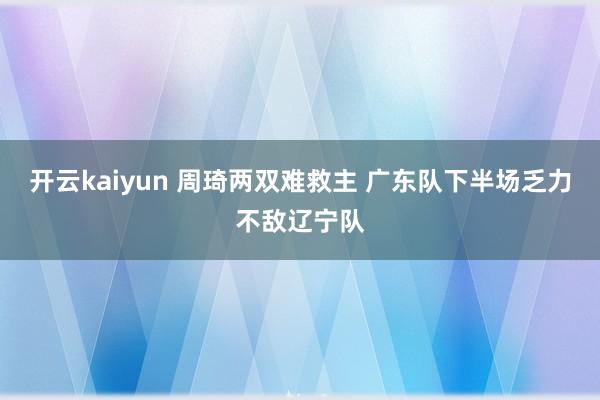 开云kaiyun 周琦两双难救主 广东队下半场乏力不敌辽宁队