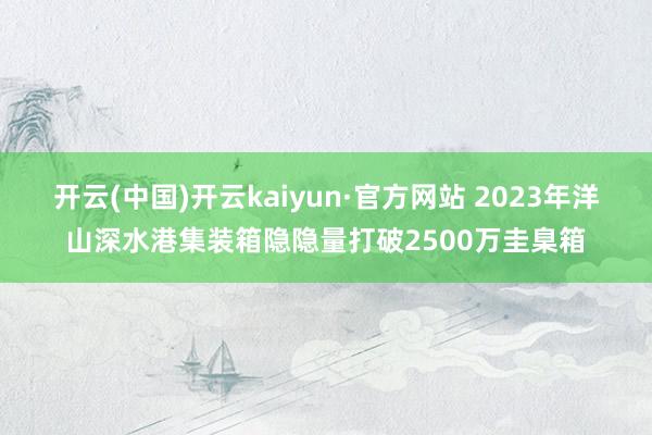 开云(中国)开云kaiyun·官方网站 2023年洋山深水港集装箱隐隐量打破2500万圭臬箱