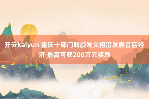 开云kaiyun 重庆十部门斡旋发文相沿发展首店经济 最高可获200万元奖励