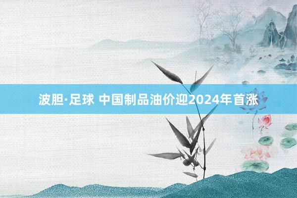 波胆·足球 中国制品油价迎2024年首涨