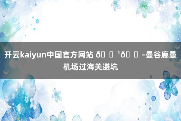 开云kaiyun中国官方网站 🇹🇭曼谷廊曼机场过海关避坑