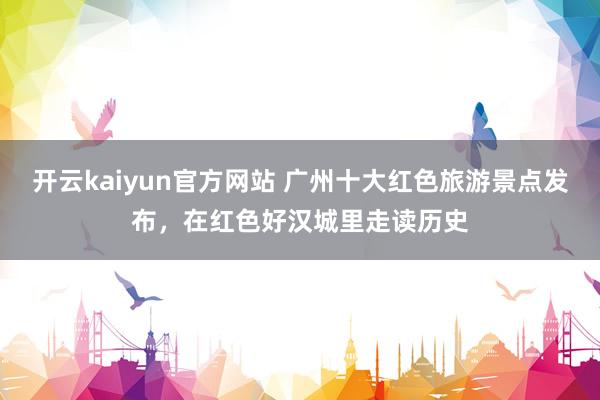 开云kaiyun官方网站 广州十大红色旅游景点发布，在红色好汉城里走读历史