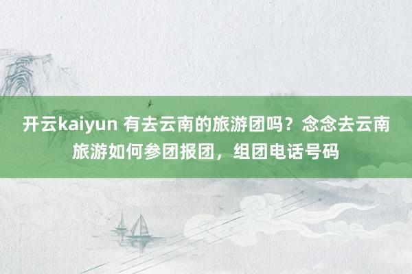 开云kaiyun 有去云南的旅游团吗？念念去云南旅游如何参团报团，组团电话号码