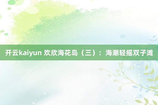 开云kaiyun 欢欣海花岛（三）：海潮轻摇双子滩