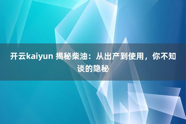 开云kaiyun 揭秘柴油：从出产到使用，你不知谈的隐秘