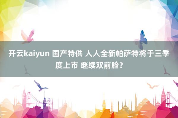 开云kaiyun 国产特供 人人全新帕萨特将于三季度上市 继续双前脸？