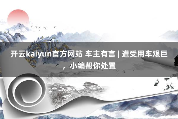 开云kaiyun官方网站 车主有言 | 遭受用车艰巨，小编帮你处置