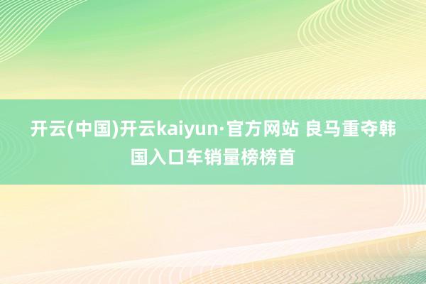 开云(中国)开云kaiyun·官方网站 良马重夺韩国入口车销量榜榜首