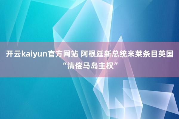 开云kaiyun官方网站 阿根廷新总统米莱条目英国“清偿马岛主权”