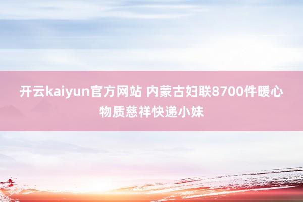 开云kaiyun官方网站 内蒙古妇联8700件暖心物质慈祥快递小妹