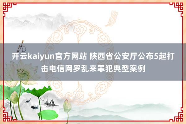 开云kaiyun官方网站 陕西省公安厅公布5起打击电信网罗乱来罪犯典型案例