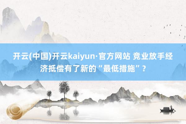 开云(中国)开云kaiyun·官方网站 竞业放手经济抵偿有了新的“最低措施”？