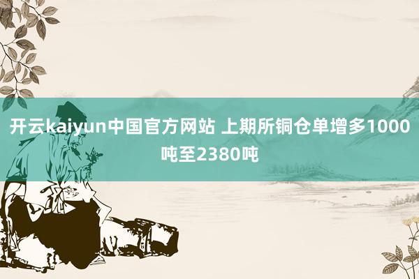 开云kaiyun中国官方网站 上期所铜仓单增多1000吨至2380吨