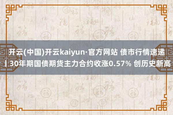 开云(中国)开云kaiyun·官方网站 债市行情速递丨30年期国债期货主力合约收涨0.57% 创历史新高