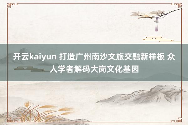 开云kaiyun 打造广州南沙文旅交融新样板 众人学者解码大岗文化基因