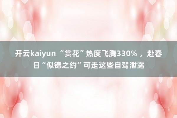 开云kaiyun “赏花”热度飞腾330% ，赴春日“似锦之约”可走这些自驾泄露