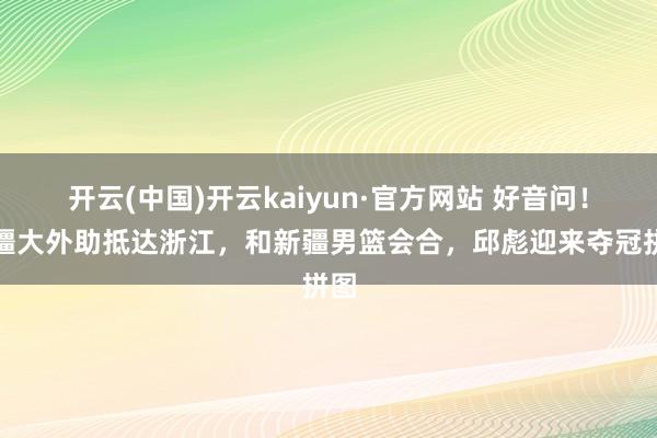 开云(中国)开云kaiyun·官方网站 好音问！新疆大外助抵达浙江，和新疆男篮会合，邱彪迎来夺冠拼图