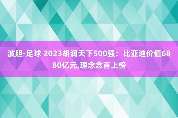 波胆·足球 2023胡润天下500强：比亚迪价值6880亿元,理念念首上榜