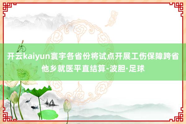 开云kaiyun寰宇各省份将试点开展工伤保障跨省他乡就医平直结算-波胆·足球