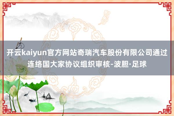 开云kaiyun官方网站奇瑞汽车股份有限公司通过连络国大家协议组织审核-波胆·足球