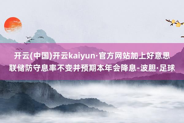 开云(中国)开云kaiyun·官方网站加上好意思联储防守息率不变并预期本年会降息-波胆·足球