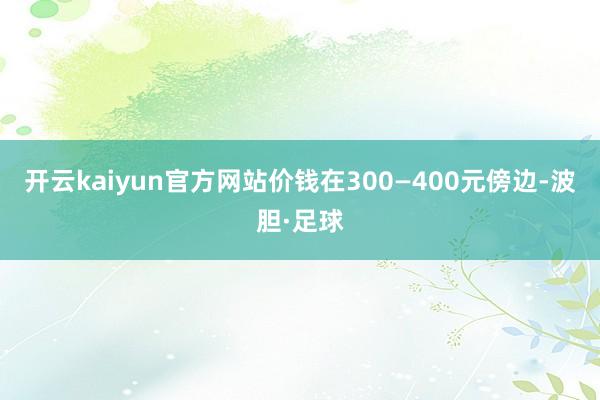 开云kaiyun官方网站价钱在300—400元傍边-波胆·足球