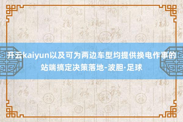 开云kaiyun以及可为两边车型均提供换电作事的站端搞定决策落地-波胆·足球