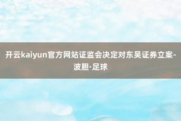 开云kaiyun官方网站证监会决定对东吴证券立案-波胆·足球