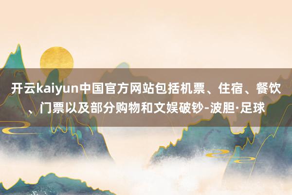 开云kaiyun中国官方网站包括机票、住宿、餐饮、门票以及部分购物和文娱破钞-波胆·足球