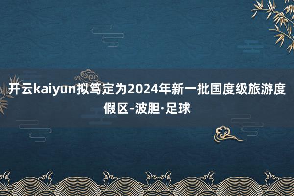 开云kaiyun拟笃定为2024年新一批国度级旅游度假区-波胆·足球