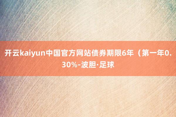 开云kaiyun中国官方网站债券期限6年（第一年0.30%-波胆·足球