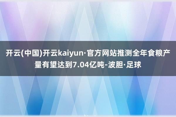 开云(中国)开云kaiyun·官方网站推测全年食粮产量有望达到7.04亿吨-波胆·足球