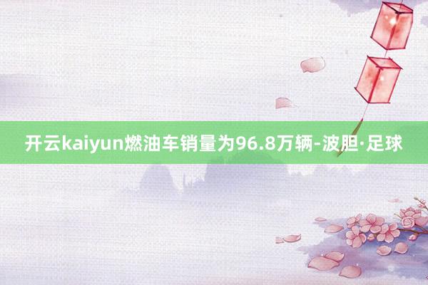 开云kaiyun燃油车销量为96.8万辆-波胆·足球