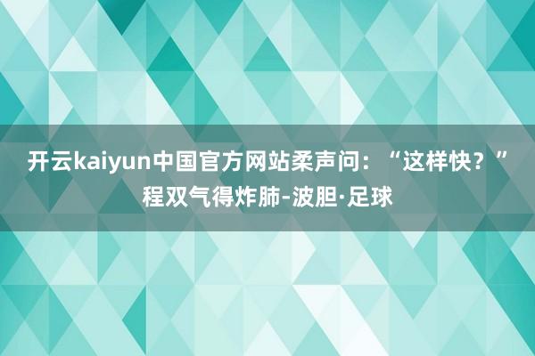 开云kaiyun中国官方网站柔声问：“这样快？”程双气得炸肺-波胆·足球