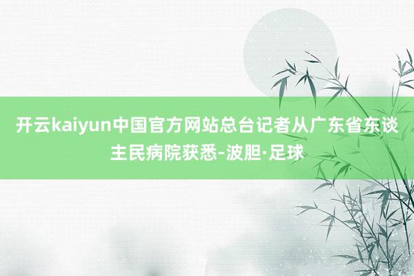 开云kaiyun中国官方网站总台记者从广东省东谈主民病院获悉-波胆·足球